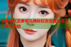 杨紫琼代言萝莉岛揭秘权贵资源共享平台核心功能