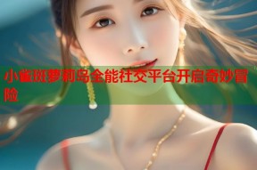 小雀斑萝莉岛全能社交平台开启奇妙冒险